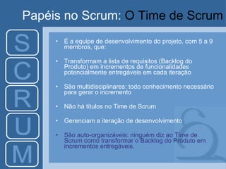 Papéis no Scrum:  O Time de Scrum É a equipe de desenvolvimento do projeto, com 5 a 9 membros, que: Transformam a lista de requisitos (Backlog do Produto) em incrementos de funcionalidades potencialmente entregáveis em cada iteração São multidisciplinares: todo conhecimento necessário para gerar o incremento Não há títulos no Time de Scrum Gerenciam a iteração de desenvolvimento São auto-organizáveis: ninguém diz ao Time de Scrum como transformar o Backlog do Produto em incrementos entregáveis.  