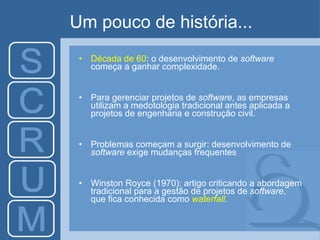 Um pouco de história... D écada de 60 :  o desenvolvimento de  software  começa a ganhar complexidade. Para gerenciar projetos de  software , as empresas utilizam a medotologia tradicional antes aplicada a projetos de engenharia e construção civil. Problemas começam a surgir: desenvolvimento de  software  exige mudanças frequentes Winston Royce  ( 1970 ):   artigo criticando a  abordagem tradicional para a gestão de projetos de  software ,  que fica conhecida como  waterfall . 