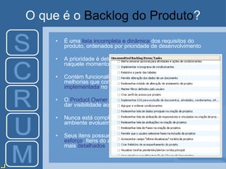 O que é o  Backlog do Produto ? É uma  lista incompleta e dinâmica  dos requisitos do produto, ordenados por prioridade de desenvolvimento A prioridade é determinada por:  valor  que gerará ao cliente naquele momento, risco e necessidade Contém funcionalidades, correções de bugs, tecnologias e melhorias que constituem a  mudança que será implementada  no produto O  Product Owner  é o responsável por atualizar, priorizar e dar visibilidade ao Backlog do Produto Nunca está completo –  evolui  à medida que o produto e o ambiente evoluem Seus itens possuem  descrição  e  estimativa em pontos de esforço . Itens do alto da lista são de  menor granularidade  e mais  detalhados 