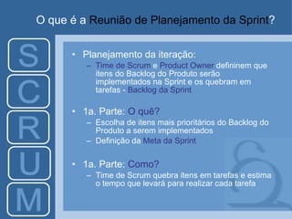 O que é a  Reunião de Planejamento da Sprint ? Planejamento da iteração: Time de Scrum  e  Product Owner  defininem que itens do Backlog do Produto serão implementados na Sprint e os quebram em tarefas -  Backlog da Sprint 1a. Parte:  O quê? Escolha de itens mais prioritários do Backlog do Produto a serem implementados Definição da  Meta da Sprint 1a. Parte:  Como? Time de Scrum quebra itens em tarefas e estima o tempo que levará para realizar cada tarefa 