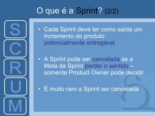 O que é a  Sprint ?   (2/2) Cada Sprint deve ter como saída um incremento do produto  potencialmente entregável A Sprint pode ser  cancelada  se a Meta da Sprint  perder o sentido  – somente Product Owner pode decidir É muito raro a Sprint ser cancelada 