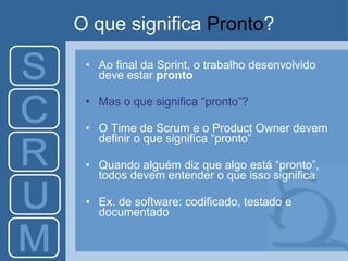 O que significa  Pronto ? Ao final da Sprint, o trabalho desenvolvido deve estar  pronto Mas o que significa “pronto”? O Time de Scrum e o Product Owner devem definir o que significa “pronto” Quando alguém diz que algo está “pronto”, todos devem entender o que isso significa Ex. de software: codificado, testado e documentado 