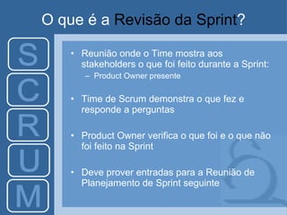 O que é a  Revisão da Sprint ? Reunião onde o Time mostra aos stakeholders o que foi feito durante a Sprint: Product Owner presente Time de Scrum demonstra o que fez e responde a perguntas Product Owner verifica o que foi e o que não foi feito na Sprint Deve prover entradas para a Reunião de Planejamento de Sprint seguinte 