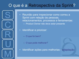 O que é a  Retrospectiva da Sprint ? Reunião para inspecionar como correu a Sprint com relação às pessoas, relacionamentos, processos e ferramentas: Product Owner não deve estar presente Identificar e priorizar: O que foi bem? O que pode melhorar? Identificar ações para melhorias -  adaptação 