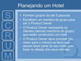 Planejando um Hotel Formem grupos de até 5 pessoas Escolham um membro do grupo para ser o Product Owner O Product Owner representa os clientes (demais membros do grupo) que estão construindo um hotel O Product Owner deve priorizar (do maior para o menor) os itens que devem fazer parte do seu hotel com base no desejo dos seus clientes 