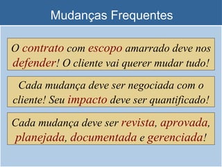 Mudanças Frequentes O  contrato  com  escopo  amarrado deve nos  defender ! O cliente vai querer mudar tudo! Cada mudança deve ser negociada com o cliente! Seu  impacto  deve ser quantificado! Cada mudança deve ser  revista ,  aprovada ,  planejada ,  documentada  e  gerenciada ! 