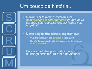 Um pouco de história... Meredith & Mantel:  “p roblemas de  comunicação e entendimento  do que deve ser feito são responsáveis por falhas nos projetos ” . Metodologias tradicionais sugerem  que : M udanças devem ser  evitadas  a todo custo.  Se não for possível evitá-las, o gerente de projetos deve  gerenciá-las . Para as  metodologias tradicionais,  a  mudança pode  ter um efeito devastador 
