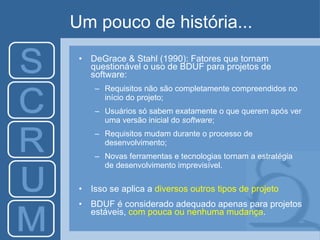 Um pouco de história... DeGrace & Stahl (1990): Fatores que tornam questionável o uso de BDUF para projetos de software: Requisitos não são completamente compreendidos no início do projeto; Usuários só sabem exatamente o que querem após ver uma versão inicial do  software ; Requisitos mudam durante o processo de desenvolvimento; Novas ferramentas e tecnologias tornam a estratégia de desenvolvimento imprevisível.  Isso se aplica a  diversos outros tipos de projeto   BDUF é considerado adequado apenas para projetos estáveis,  com pouca ou nenhuma mudança . 