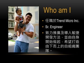 Who am I
• 任職於Trend Micro Inc.
• Sr. Engineer
• 致力推廣及導入敏捷
開發方法，並由自身
開始做起，希望打造
由下而上的自組織團
隊。
My Blog : http://juggernaut-liu.blogspot.tw/
 