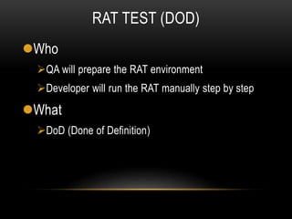 RAT TEST (DOD)
Who
QA will prepare the RAT environment
Developer will run the RAT manually step by step
What
DoD (Done of Definition)
 
