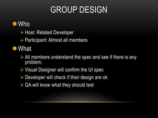 GROUP DESIGN
Who
Host: Related Developer
Participant: Almost all members
What
All members understand the spec and see if there is any
problem.
Visual Designer will confirm the UI spec
Developer will check if their design are ok
QA will know what they should test
 