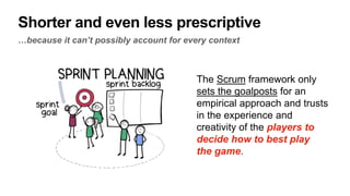 Shorter and even less prescriptive
…because it can’t possibly account for every context
The Scrum framework only
sets the goalposts for an
empirical approach and trusts
in the experience and
creativity of the players to
decide how to best play
the game.
 