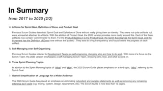 In Summary
from 2017 to 2020 (2/2)
4. A Home for Sprint Goal, Definition of Done, and Product Goal
Previous Scrum Guides described Sprint Goal and Definition of Done without really giving them an identity. They were not quite artifacts but
were somewhat attached to artifacts. With the addition of Product Goal, the 2020 version provides more clarity around this. Each of the three
artifacts now contain ‘commitments’ to them. For the Product Backlog it is the Product Goal, the Sprint Backlog has the Sprint Goal, and the
Increment has the Definition of Done (now without the quotes) . They exist to bring transparency and focus toward the progress of each
artifact.
5. Self-Managing over Self-Organizing
Previous Scrum Guides referred to Development Teams as self-organizing, choosing who and how to do work. With more of a focus on the
Scrum Team, the 2020 version emphasizes a self-managing Scrum Team, choosing who, how, and what to work on.
6. Three Sprint Planning Topics
In addition to the Sprint Planning topics of “What” and “How”, the 2020 Scrum Guide places emphasis on a third topic, “Why”, referring to the
Sprint Goal.
7. Overall Simplification of Language for a Wider Audience
The 2020 Scrum Guide has placed an emphasis on eliminating redundant and complex statements as well as removing any remaining
inference to IT work (e.g. testing, system, design, requirement, etc). The Scrum Guide is now less than 13 pages.
 