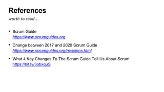 References
worth to read…
• Scrum Guide
https://www.scrumguides.org
• Change between 2017 and 2020 Scrum Guide
https://www.scrumguides.org/revisions.html
• What 4 Key Changes To The Scrum Guide Tell Us About Scrum
https://bit.ly/3obxquS
 