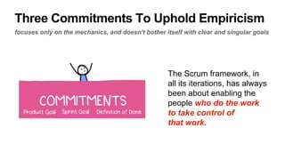 Three Commitments To Uphold Empiricism
focuses only on the mechanics, and doesn’t bother itself with clear and singular goals
The Scrum framework, in
all its iterations, has always
been about enabling the
people who do the work
to take control of
that work.
 