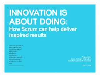 INNOVATION IS
ABOUT DOING:
How Scrum can help deliver
inspired results
​ The	
  guide	
  provides	
  an	
  
overview	
  of	
  Scrum,	
  
suggests	
  a	
  case	
  for	
  
applying	
  it	
  to	
  
workforce	
  
development	
  
challenges,	
  and	
  oﬀers	
  
a	
  list	
  of	
  resources	
  
where	
  you	
  can	
  learn	
  
more.	
  	
  
​ Prepared	
  by:	
  
Kristin	
  E.	
  Wolﬀ	
  &	
  Vinz	
  Koller,	
  	
  
Social	
  Policy	
  Research	
  Associates	
  
​ March	
  2015	
  
 