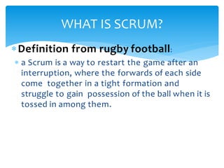 Definition from rugby football:
 a Scrum is a way to restart the game after an
interruption, where the forwards of each side
come together in a tight formation and
struggle to gain possession of the ball when it is
tossed in among them.
WHAT IS SCRUM?
 