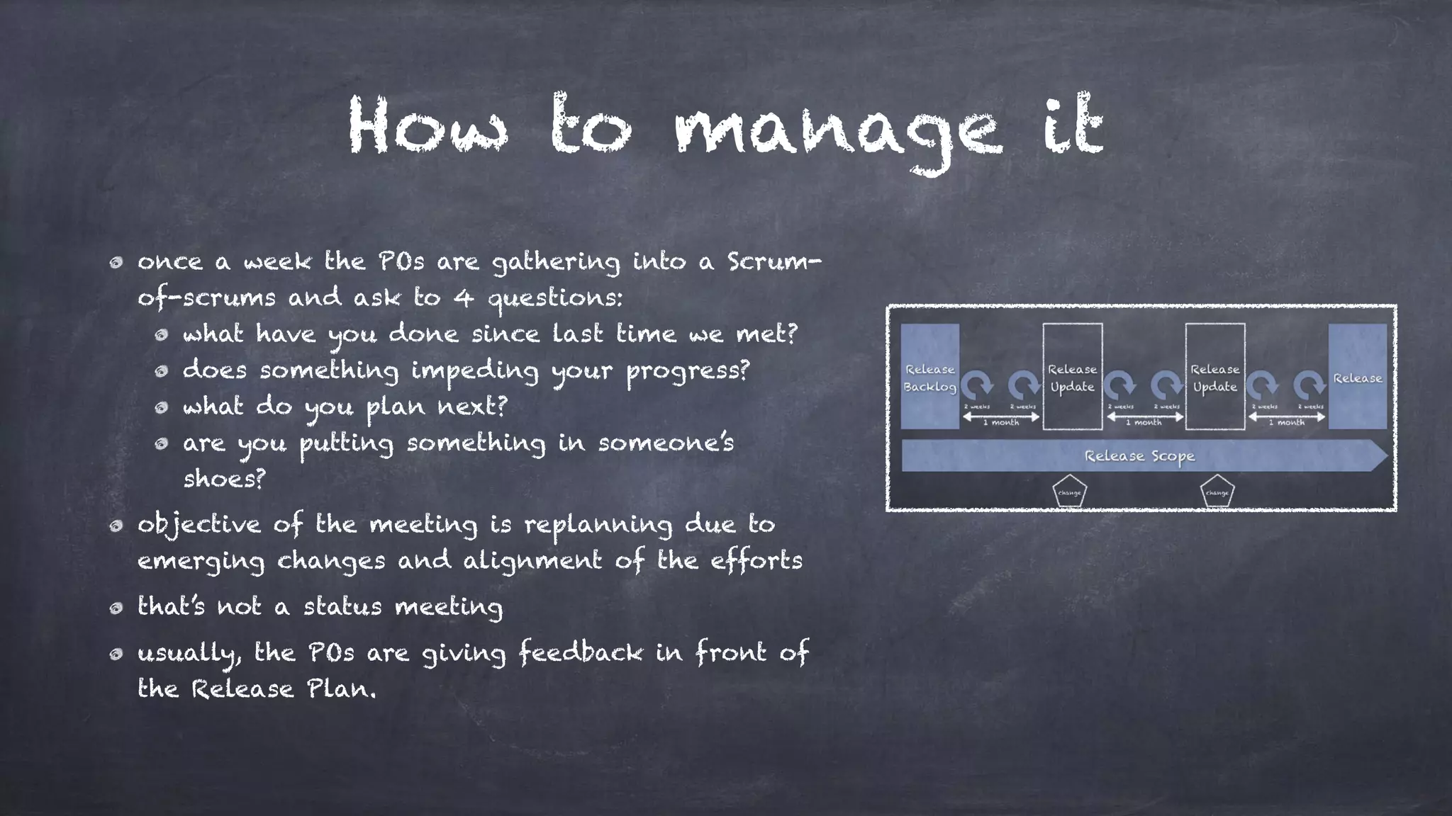 How to manage it
once a week the POs are gathering into a Scrum-
of-scrums and ask to 4 questions:
what have you done since last time we met?
does something impeding your progress?
what do you plan next?
are you putting something in someone’s
shoes?
objective of the meeting is replanning due to
emerging changes and alignment of the efforts
that’s not a status meeting
usually, the POs are giving feedback in front of
the Release Plan.
 