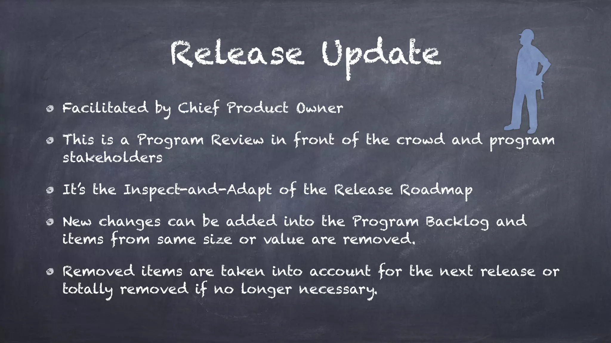 Release Update
Facilitated by Chief Product Owner
This is a Program Review in front of the crowd and program
stakeholders
It’s the Inspect-and-Adapt of the Release Roadmap
New changes can be added into the Program Backlog and
items from same size or value are removed.
Removed items are taken into account for the next release or
totally removed if no longer necessary.
 