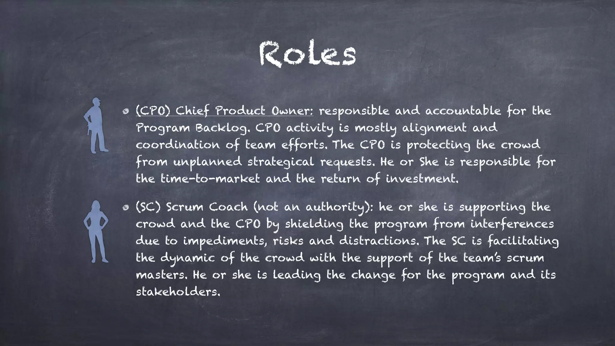 Roles
(CPO) Chief Product Owner: responsible and accountable for the
Program Backlog. CPO activity is mostly alignment and
coordination of team efforts. The CPO is protecting the crowd
from unplanned strategical requests. He or She is responsible for
the time-to-market and the return of investment.
(SC) Scrum Coach (not an authority): he or she is supporting the
crowd and the CPO by shielding the program from interferences
due to impediments, risks and distractions. The SC is facilitating
the dynamic of the crowd with the support of the team’s scrum
masters. He or she is leading the change for the program and its
stakeholders.
 