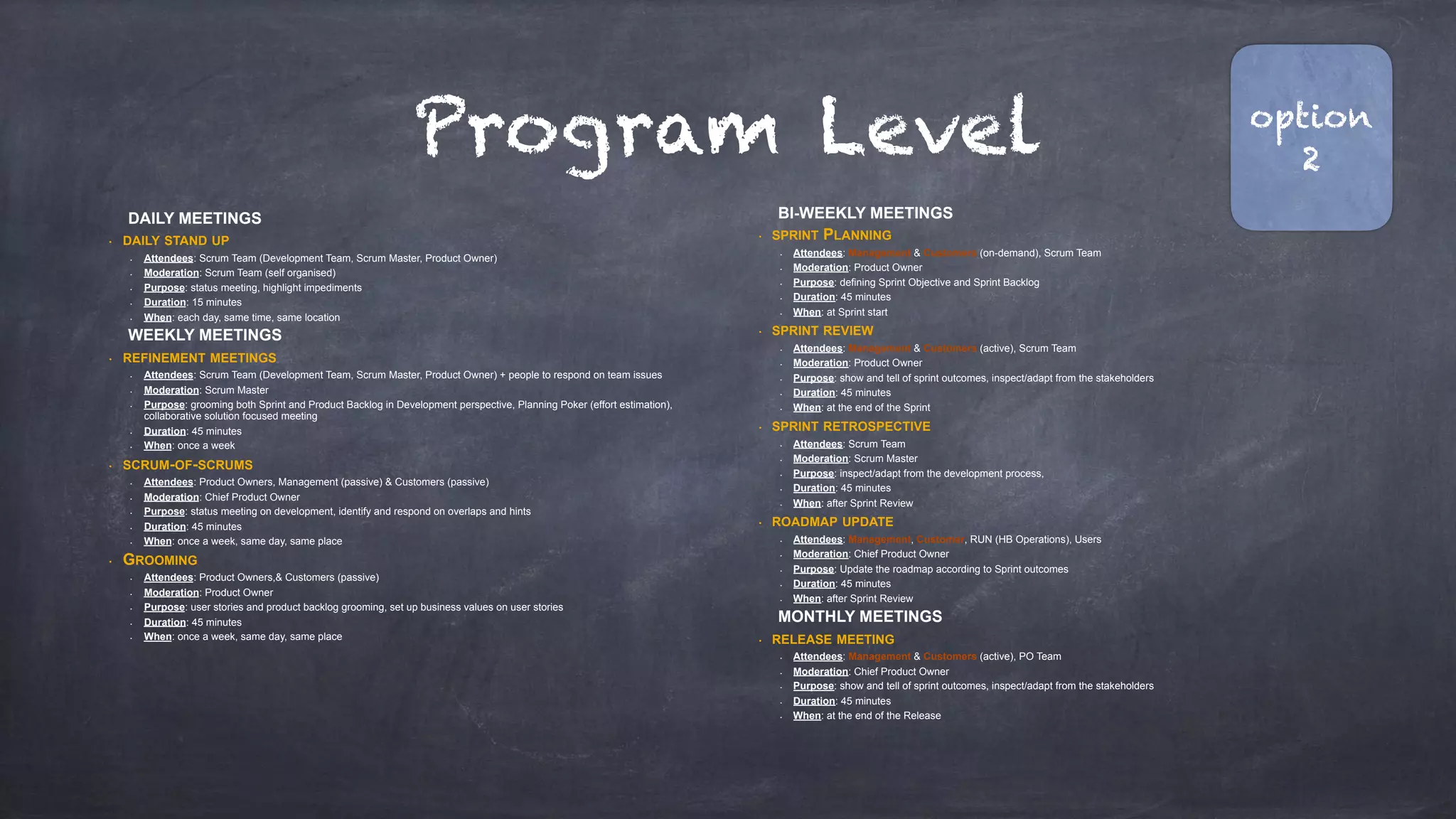 Program Level
DAILY MEETINGS
• DAILY STAND UP
• Attendees: Scrum Team (Development Team, Scrum Master, Product Owner)
• Moderation: Scrum Team (self organised)
• Purpose: status meeting, highlight impediments
• Duration: 15 minutes
• When: each day, same time, same location
WEEKLY MEETINGS
• REFINEMENT MEETINGS
• Attendees: Scrum Team (Development Team, Scrum Master, Product Owner) + people to respond on team issues
• Moderation: Scrum Master
• Purpose: grooming both Sprint and Product Backlog in Development perspective, Planning Poker (effort estimation),
collaborative solution focused meeting
• Duration: 45 minutes
• When: once a week
• SCRUM-OF-SCRUMS
• Attendees: Product Owners, Management (passive) & Customers (passive)
• Moderation: Chief Product Owner
• Purpose: status meeting on development, identify and respond on overlaps and hints
• Duration: 45 minutes
• When: once a week, same day, same place
• GROOMING
• Attendees: Product Owners,& Customers (passive)
• Moderation: Product Owner
• Purpose: user stories and product backlog grooming, set up business values on user stories
• Duration: 45 minutes
• When: once a week, same day, same place
BI-WEEKLY MEETINGS
• SPRINT PLANNING
• Attendees: Management & Customers (on-demand), Scrum Team
• Moderation: Product Owner
• Purpose: defining Sprint Objective and Sprint Backlog
• Duration: 45 minutes
• When: at Sprint start
• SPRINT REVIEW
• Attendees: Management & Customers (active), Scrum Team
• Moderation: Product Owner
• Purpose: show and tell of sprint outcomes, inspect/adapt from the stakeholders
• Duration: 45 minutes
• When: at the end of the Sprint
• SPRINT RETROSPECTIVE
• Attendees: Scrum Team
• Moderation: Scrum Master
• Purpose: inspect/adapt from the development process,
• Duration: 45 minutes
• When: after Sprint Review
• ROADMAP UPDATE
• Attendees: Management, Customer, RUN (HB Operations), Users
• Moderation: Chief Product Owner
• Purpose: Update the roadmap according to Sprint outcomes
• Duration: 45 minutes
• When: after Sprint Review
MONTHLY MEETINGS
• RELEASE MEETING
• Attendees: Management & Customers (active), PO Team
• Moderation: Chief Product Owner
• Purpose: show and tell of sprint outcomes, inspect/adapt from the stakeholders
• Duration: 45 minutes
• When: at the end of the Release
option
2
 
