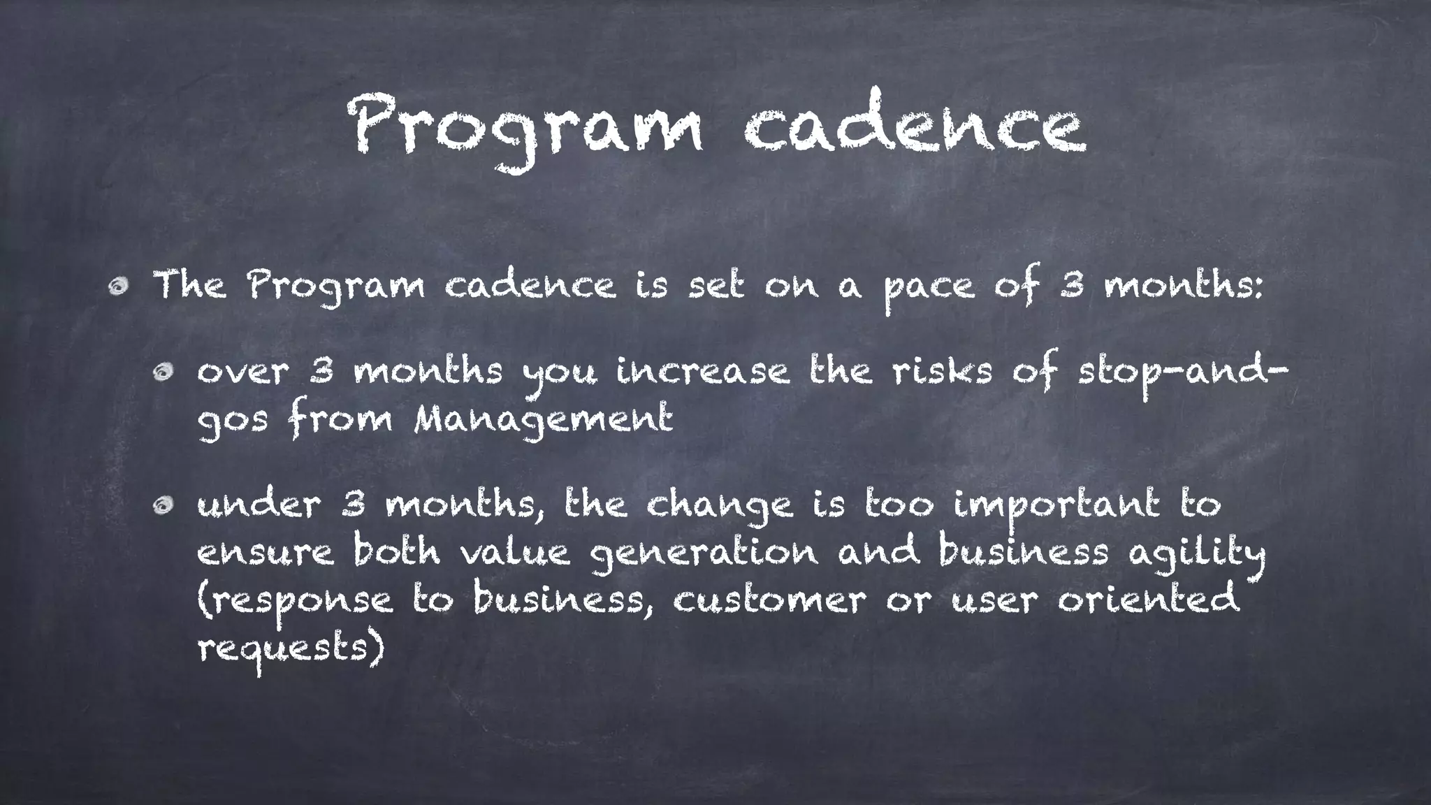 Program cadence
The Program cadence is set on a pace of 3 months:
over 3 months you increase the risks of stop-and-
gos from Management
under 3 months, the change is too important to
ensure both value generation and business agility
(response to business, customer or user oriented
requests)
 