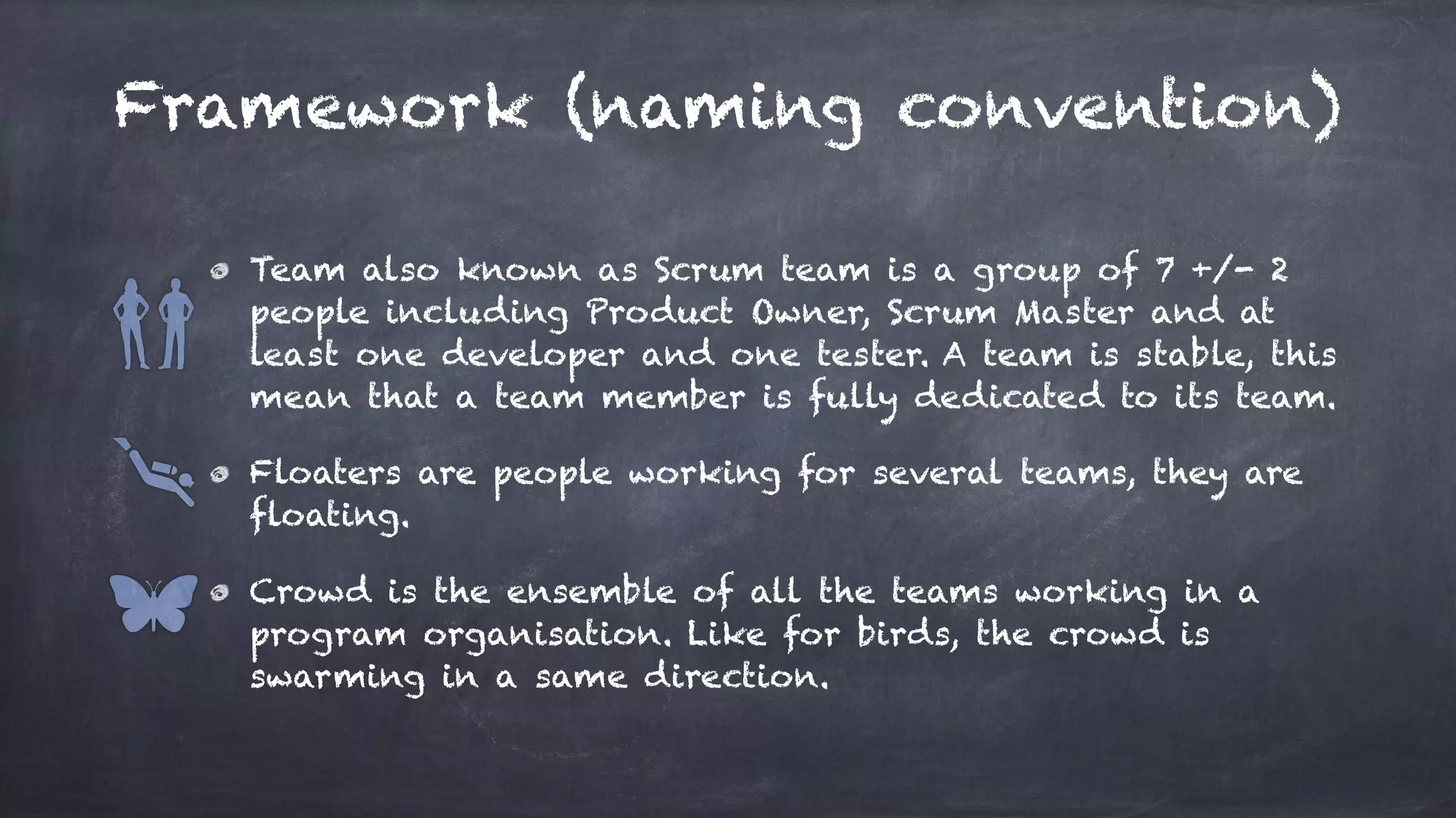 Framework (naming convention)
Team also known as Scrum team is a group of 7 +/- 2
people including Product Owner, Scrum Master and at
least one developer and one tester. A team is stable, this
mean that a team member is fully dedicated to its team.
Floaters are people working for several teams, they are
floating.
Crowd is the ensemble of all the teams working in a
program organisation. Like for birds, the crowd is
swarming in a same direction.
 