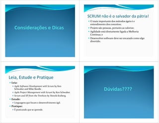 SCRUM não é o salvador da pátria!
                                                           O mais importante dos métodos ágeis é o
                                                           entendimento dos conceitos;
                                                           Projeto são pessoas, portanto as valorize;
                                                           Agilidade está diretamente ligada a Melhoria
                                                           Contínua; e
                                                           Desenvolver software deve ser encarado como algo
                                                           divertido.




Leia, Estude e Pratique
 Leia:
   Agile Software Development with Scrum by Ken
   Schwaber and Mike Beedle .
   Agile Project Management with Scrum by Ken Schwaber.
   Scrum and XP from the Trenhces by Henrik Kniberg.
 Estude:
   Linguagens que focam o desenvolvimento ágil.
 Pratique:
   É praticando que se aprende.
 