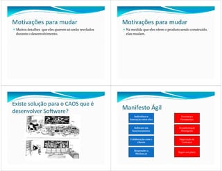 Motivações para mudar                                 Motivações para mudar
 Muitos detalhes que eles querem só serão revelados    Na medida que eles vêem o produto sendo construído,
 durante o desenvolvimento.                            elas mudam.




Existe solução para o CAOS que é
desenvolver Software?
                                                      Manifesto Ágil
                                                             Indivíduos e                 Processos e
                                                         Interação entre eles            Ferramentas


                                                             Software em                Documentação
                                                           funcionamento                 Abrangente


                                                         Colaboração com o              Negociação de
                                                              cliente                    Contratos


                                                            Responder a
                                                                                       Seguir um plano
                                                             Mudanças
 