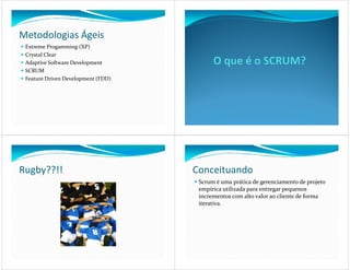 Metodologias Ágeis
 Extreme Progamming (XP)
 Crystal Clear
 Adaptive Software Development
 SCRUM
 Feature Driven Development (FDD)




Rugby??!!                           Conceituando
                                     Scrum é uma prática de gerenciamento de projeto
                                     empírica utilizada para entregar pequenos
                                     incrementos com alto valor ao cliente de forma
                                     iterativa.
 