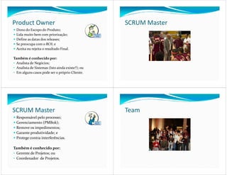 Product Owner                                     SCRUM Master
  Dono do Escopo do Produto;
  Lida muito bem com priorização;
  Define as datas dos releases;
  Se preocupa com o ROI; e
  Aceita ou rejeita o resultado Final.

Também é conhecido por:
• Analista de Negócios;
• Analista de Sistemas (Isto ainda existe?); ou
• Em alguns casos pode ser o próprio Cliente.




SCRUM Master                                      Team
  Responsável pelo processo;
  Gerenciamento (PMBok);
  Remove os impedimentos;
  Garante produtividade; e
  Protege contra interferências.

Também é conhecido por:
• Gerente de Projetos; ou
• Coordenador de Projetos.
 