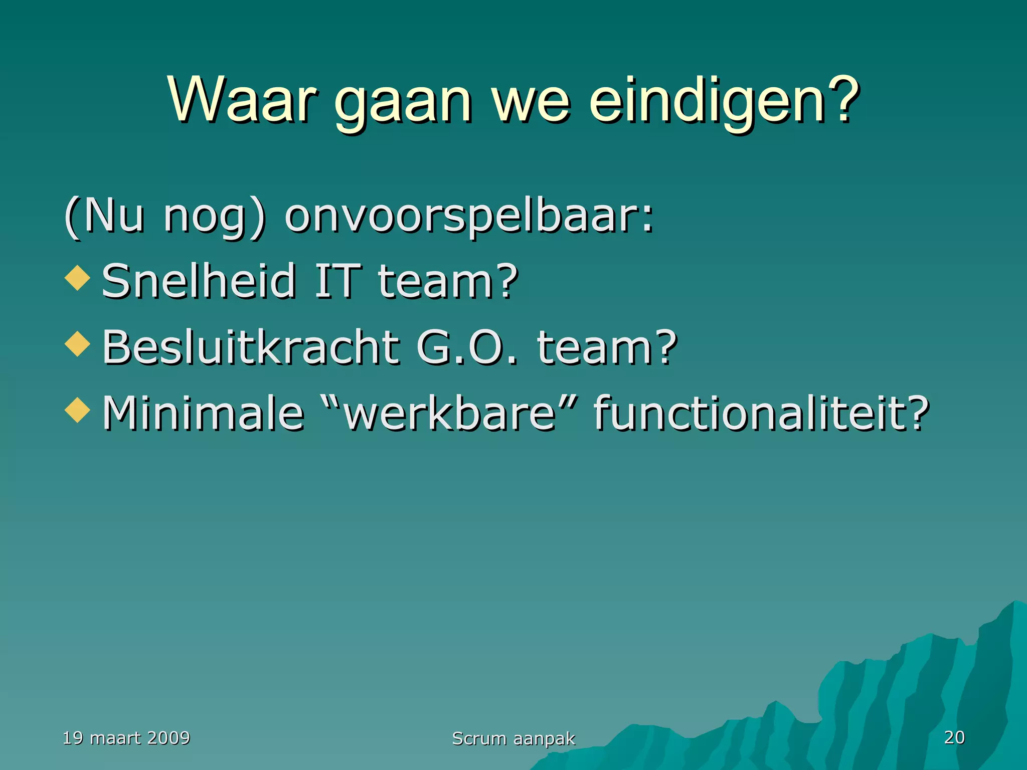Waar gaan we eindigen? (Nu nog) onvoorspelbaar: Snelheid IT team? Besluitkracht G.O. team? Minimale “werkbare” functionaliteit? 19 maart 2009 Scrum aanpak 