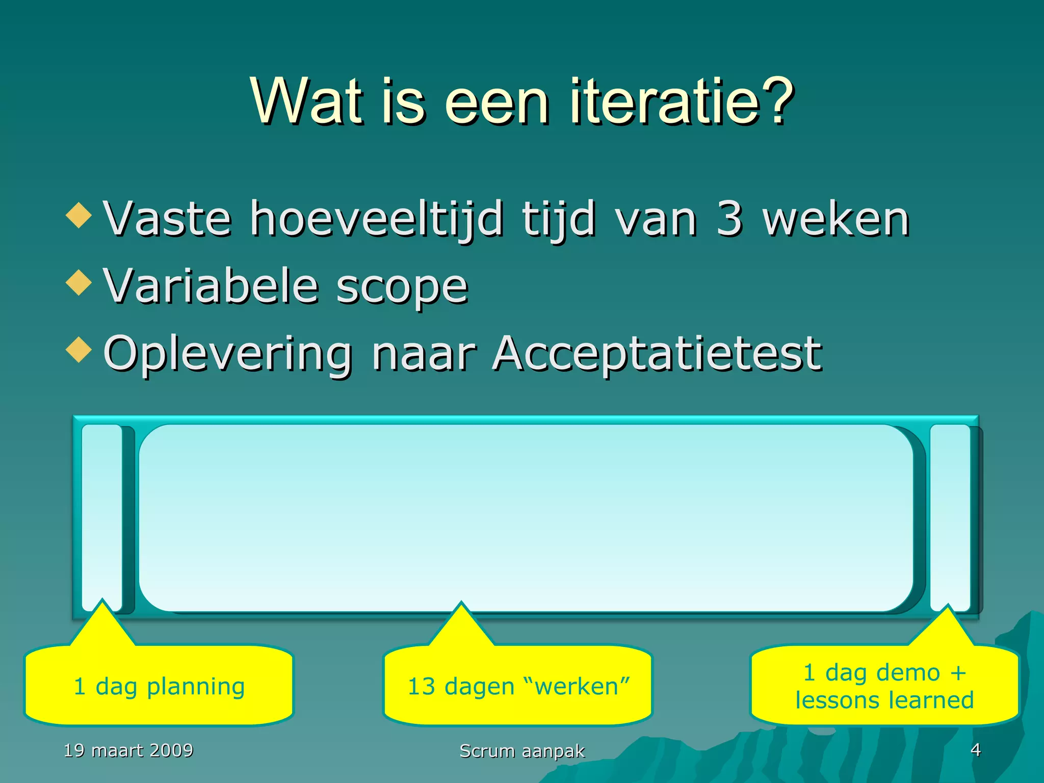 Wat is een iteratie? Vaste hoeveeltijd tijd van 3 weken Variabele scope Oplevering naar Acceptatietest 19 maart 2009 Scrum aanpak 1 dag planning 1 dag demo + lessons learned 13 dagen “werken” Iteratie 