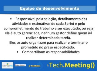 • Responsável pela seleção, detalhamento das
atividades e estimativas de cada Sprint e pelo
comprometimento do trabalho a ser executado, ou seja
ela é auto gerenciada, nenhum gestor define quem irá
realizar determinada tarefa.
Eles se auto organizam para realizar e terminar o
prometido no prazo especificado.
• Compartilham as responsabilidades
Equipe de desenvolvimento
 