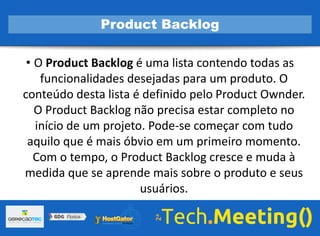 • O Product Backlog é uma lista contendo todas as
funcionalidades desejadas para um produto. O
conteúdo desta lista é definido pelo Product Ownder.
O Product Backlog não precisa estar completo no
início de um projeto. Pode-se começar com tudo
aquilo que é mais óbvio em um primeiro momento.
Com o tempo, o Product Backlog cresce e muda à
medida que se aprende mais sobre o produto e seus
usuários.
Product Backlog
 