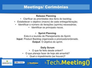 Release Planning
• Clarificar as prioridades dos itens do backlog;
• Estabelecer o objetivo (macro) de cada entrega/iteração;
• Identificar o número de iterações (sprints) necessárias;
• Identificar os principais riscos.
• Sprint Planning
Esta é a reunião de Planejamento do Sprint.
Input: Product Backlog organizado e priorizado/ordenado.
Output: O objetivo do sprint.
Daily Scrum
• O que foi feito desde ontem?
• O que planeja fazer de hoje até amanhã?
• Qual o impedimento (se houver)?
Meetings/ Cerimônias
 
