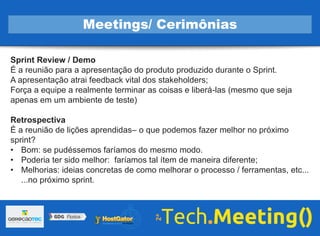 Sprint Review / Demo
É a reunião para a apresentação do produto produzido durante o Sprint.
A apresentação atrai feedback vital dos stakeholders;
Força a equipe a realmente terminar as coisas e liberá-las (mesmo que seja
apenas em um ambiente de teste)
Retrospectiva
É a reunião de lições aprendidas– o que podemos fazer melhor no próximo
sprint?
• Bom: se pudéssemos faríamos do mesmo modo.
• Poderia ter sido melhor: faríamos tal ítem de maneira diferente;
• Melhorias: ideias concretas de como melhorar o processo / ferramentas, etc...
...no próximo sprint.
Meetings/ Cerimônias
 