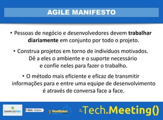 • Pessoas de negócio e desenvolvedores devem trabalhar
diariamente em conjunto por todo o projeto.
• Construa projetos em torno de indivíduos motivados.
Dê a eles o ambiente e o suporte necessário
e confie neles para fazer o trabalho.
• O método mais eficiente e eficaz de transmitir
informações para e entre uma equipe de desenvolvimento
é através de conversa face a face.
AGILE MANIFESTO
 