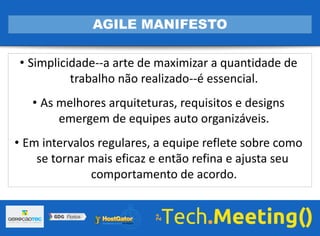 • Simplicidade--a arte de maximizar a quantidade de
trabalho não realizado--é essencial.
• As melhores arquiteturas, requisitos e designs
emergem de equipes auto organizáveis.
• Em intervalos regulares, a equipe reflete sobre como
se tornar mais eficaz e então refina e ajusta seu
comportamento de acordo.
AGILE MANIFESTO
 