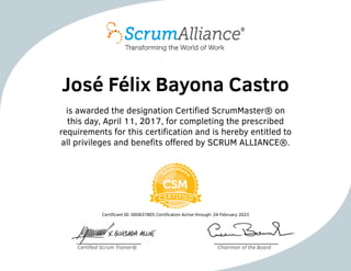 José Félix Bayona Castro
is awarded the designation Certified ScrumMaster® on
this day, April 11, 2017, for completing the prescribed
requirements for this certification and is hereby entitled to
all privileges and benefits offered by SCRUM ALLIANCE®.
Certificant ID: 000637805 Certification Active through: 24 February 2023
Certified Scrum Trainer® Chairman of the Board
 
