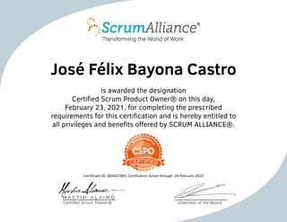 José Félix Bayona Castro
is awarded the designation
Certified Scrum Product Owner® on this day,
February 23, 2021, for completing the prescribed
requirements for this certification and is hereby entitled to
all privileges and benefits offered by SCRUM ALLIANCE®.
Certificant ID: 000637805 Certification Active through: 24 February 2023
Certified Scrum Trainer® Chairman of the Board
 