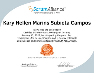 Kary Hellen Marins Subieta Campos
is awarded the designation
Certified Scrum Product Owner® on this day,
January 13, 2022, for completing the prescribed
requirements for this certification and is hereby entitled to
all privileges and benefits offered by SCRUM ALLIANCE®.
Certificant ID: 001143130 Certification Active through: 24 March 2024
Rodrigo Toledo
Certified Scrum Trainer® Chairman of the Board
 
