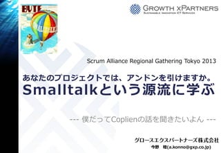 Scrum Alliance Regional Gathering Tokyo 2013


あなたのプロジェクトでは、アンドンを引けますか。
Smalltalkという源流に学ぶ

     --- 僕だってCoplienの話を聞きたいよん ---


                             今野   睦(a.konno@gxp.co.jp)
 