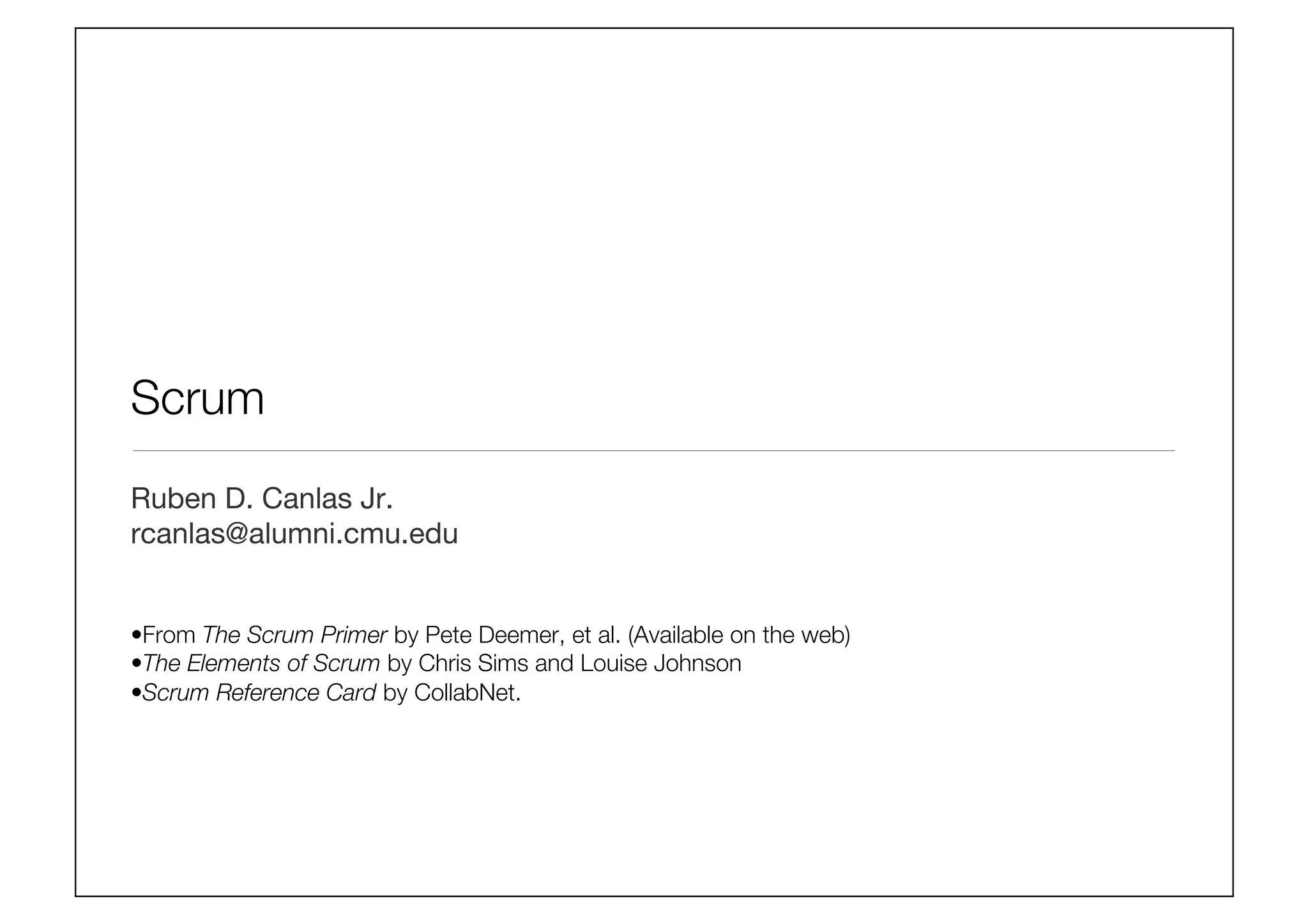 Scrum
Ruben D. Canlas Jr.
rcanlas@alumni.cmu.edu


• From The Scrum Primer by Pete Deemer, et al. (Available on the web)
• The Elements of Scrum by Chris Sims and Louise Johnson
• Scrum Reference Card by CollabNet.
 
