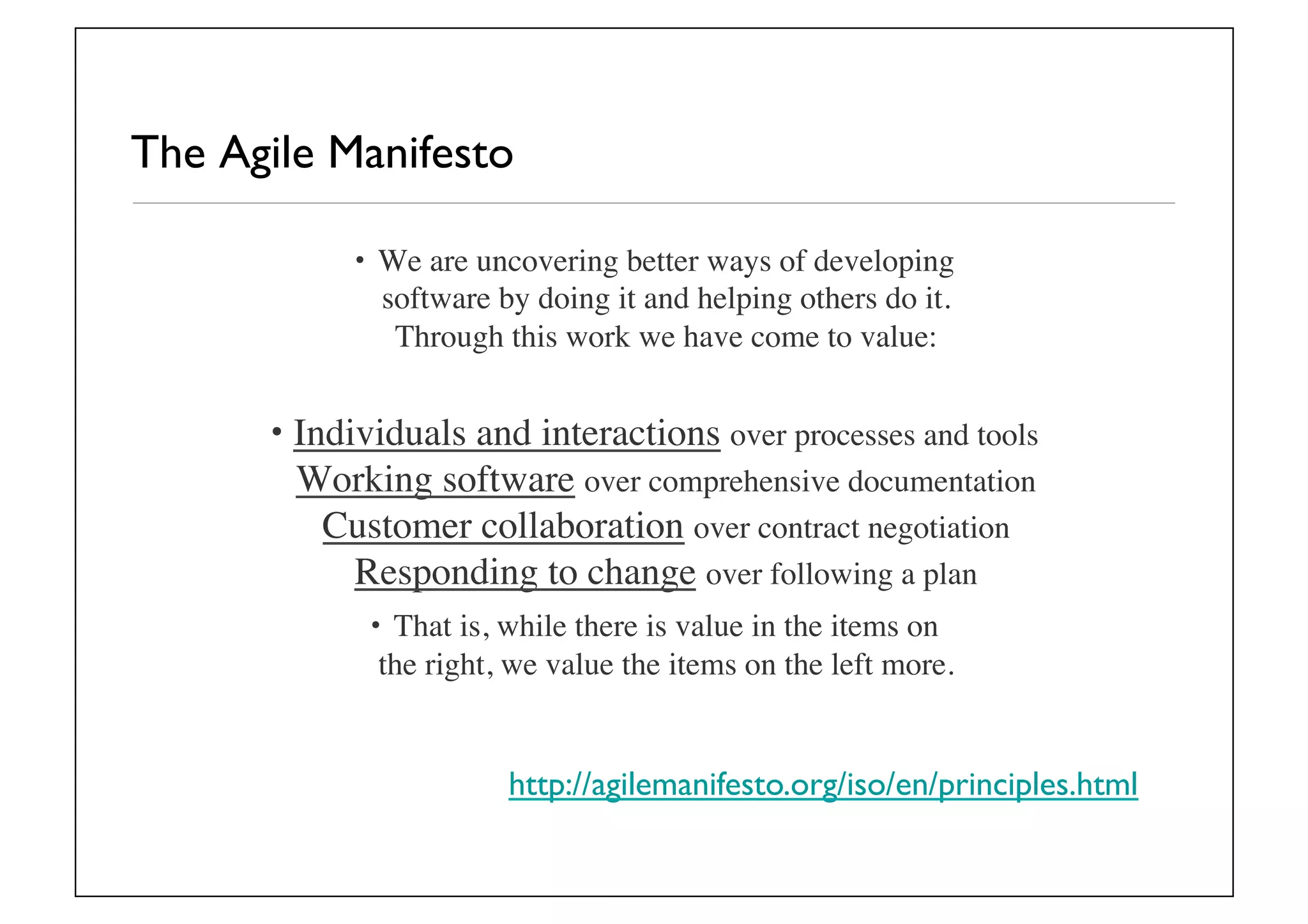 The Agile Manifesto	

•  We are uncovering better ways of developing
software by doing it and helping others do it.
Through this work we have come to value:	

• Individuals and interactions over processes and tools
Working software over comprehensive documentation
Customer collaboration over contract negotiation
Responding to change over following a plan	

•  That is, while there is value in the items on
the right, we value the items on the left more.	

http://agilemanifesto.org/iso/en/principles.html	

 