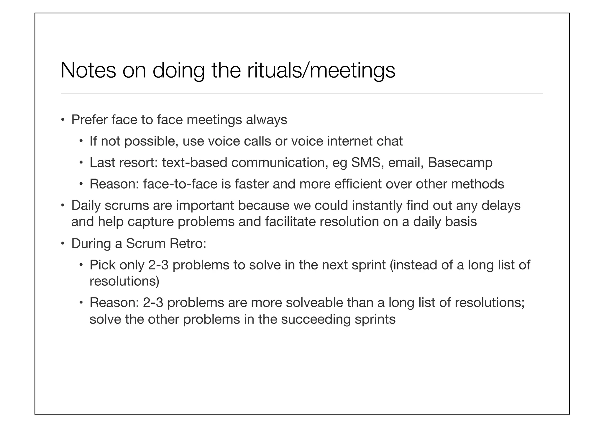Notes on doing the rituals/meetings
•  Prefer face to face meetings always
•  If not possible, use voice calls or voice internet chat
•  Last resort: text-based communication, eg SMS, email, Basecamp
•  Reason: face-to-face is faster and more eﬃcient over other methods
•  Daily scrums are important because we could instantly ﬁnd out any delays
and help capture problems and facilitate resolution on a daily basis
•  During a Scrum Retro:
•  Pick only 2-3 problems to solve in the next sprint (instead of a long list of
resolutions)
•  Reason: 2-3 problems are more solveable than a long list of resolutions;
solve the other problems in the succeeding sprints
 