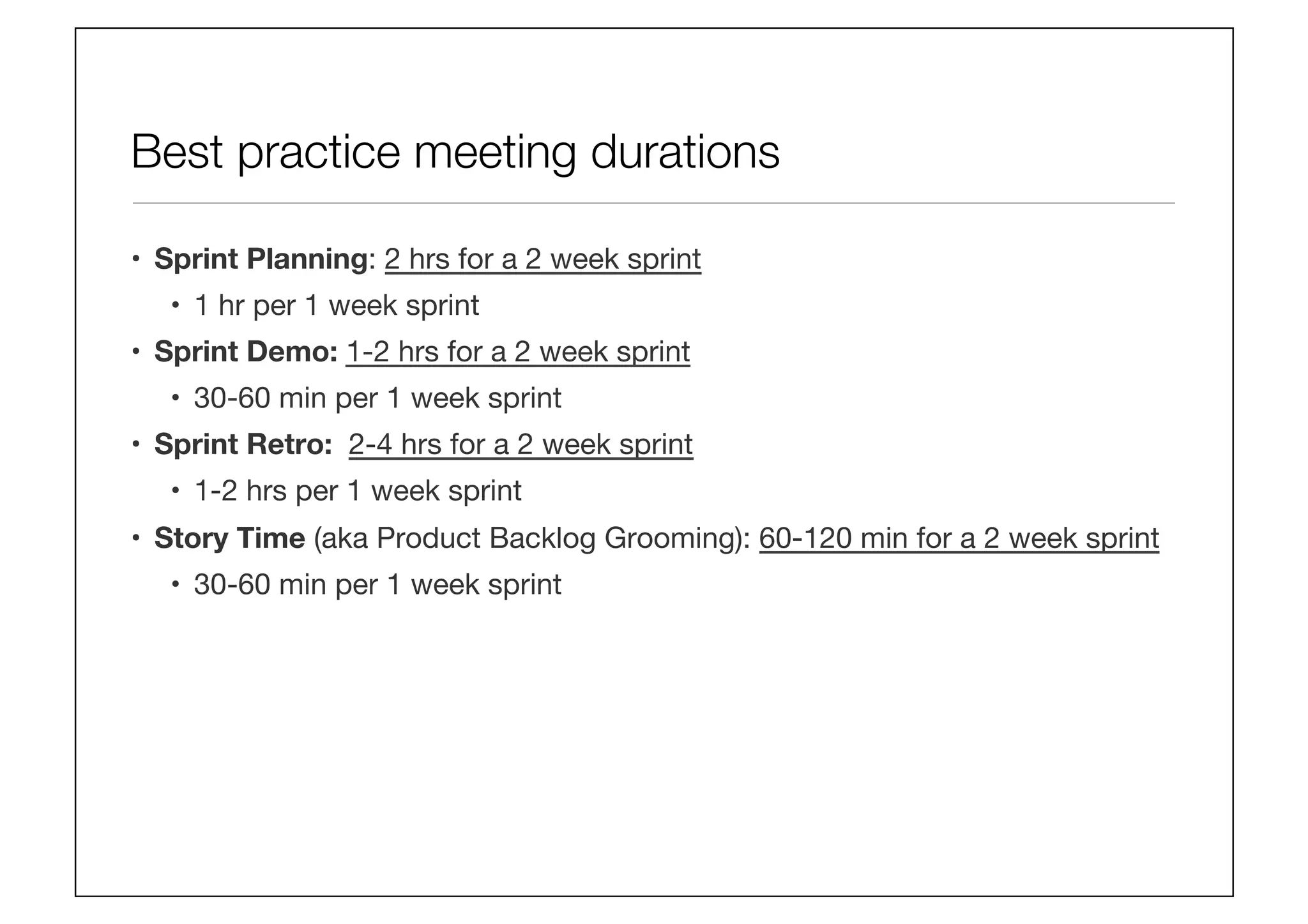 Best practice meeting durations
•  Sprint Planning: 2 hrs for a 2 week sprint
•  1 hr per 1 week sprint
•  Sprint Demo: 1-2 hrs for a 2 week sprint
•  30-60 min per 1 week sprint
•  Sprint Retro: 2-4 hrs for a 2 week sprint
•  1-2 hrs per 1 week sprint
•  Story Time (aka Product Backlog Grooming): 60-120 min for a 2 week sprint
•  30-60 min per 1 week sprint
 