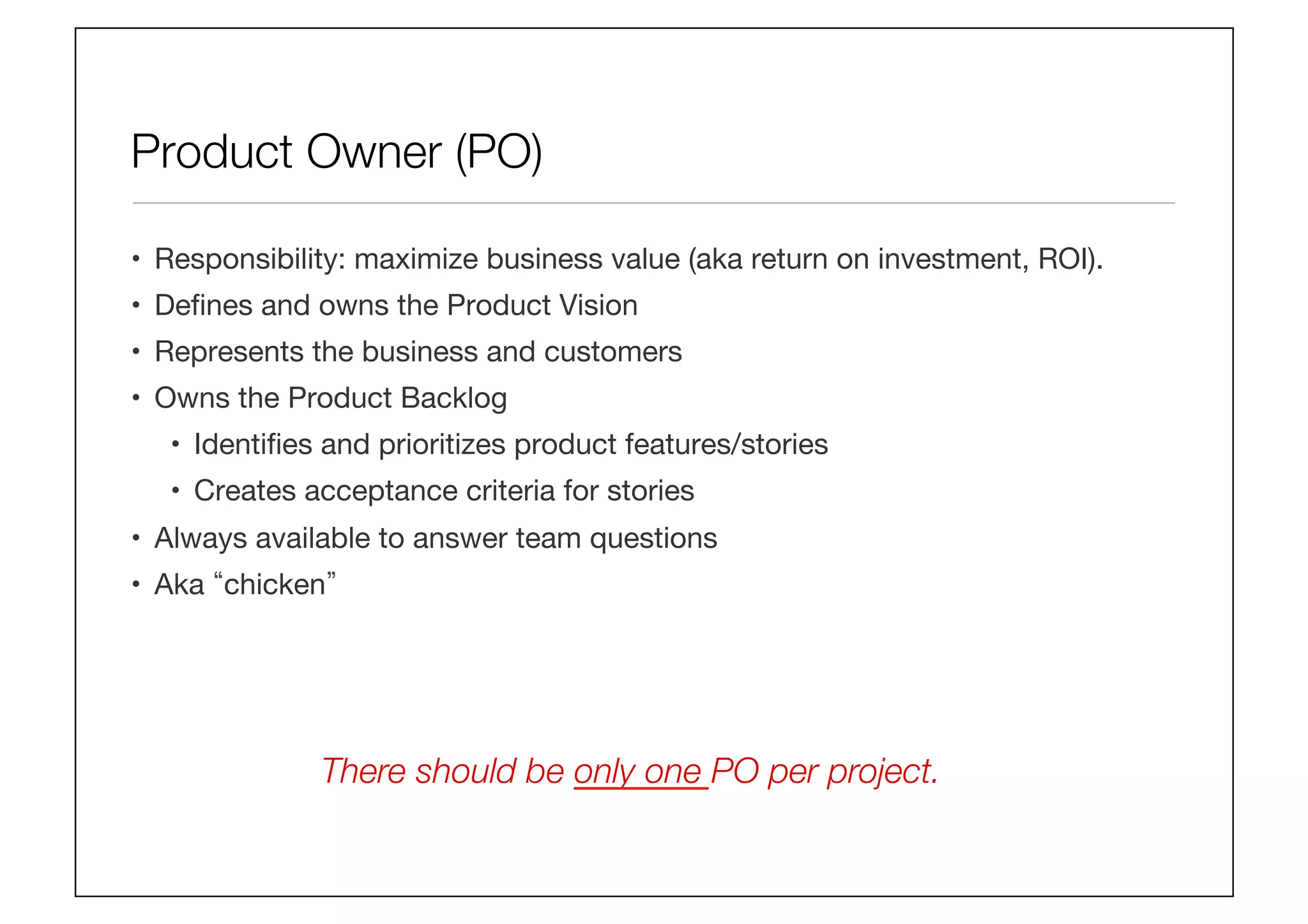 Product Owner (PO)
•  Responsibility: maximize business value (aka return on investment, ROI).
•  Deﬁnes and owns the Product Vision
•  Represents the business and customers
•  Owns the Product Backlog
•  Identiﬁes and prioritizes product features/stories
•  Creates acceptance criteria for stories 
•  Always available to answer team questions
•  Aka chicken 
There should be only one PO per project. 
 