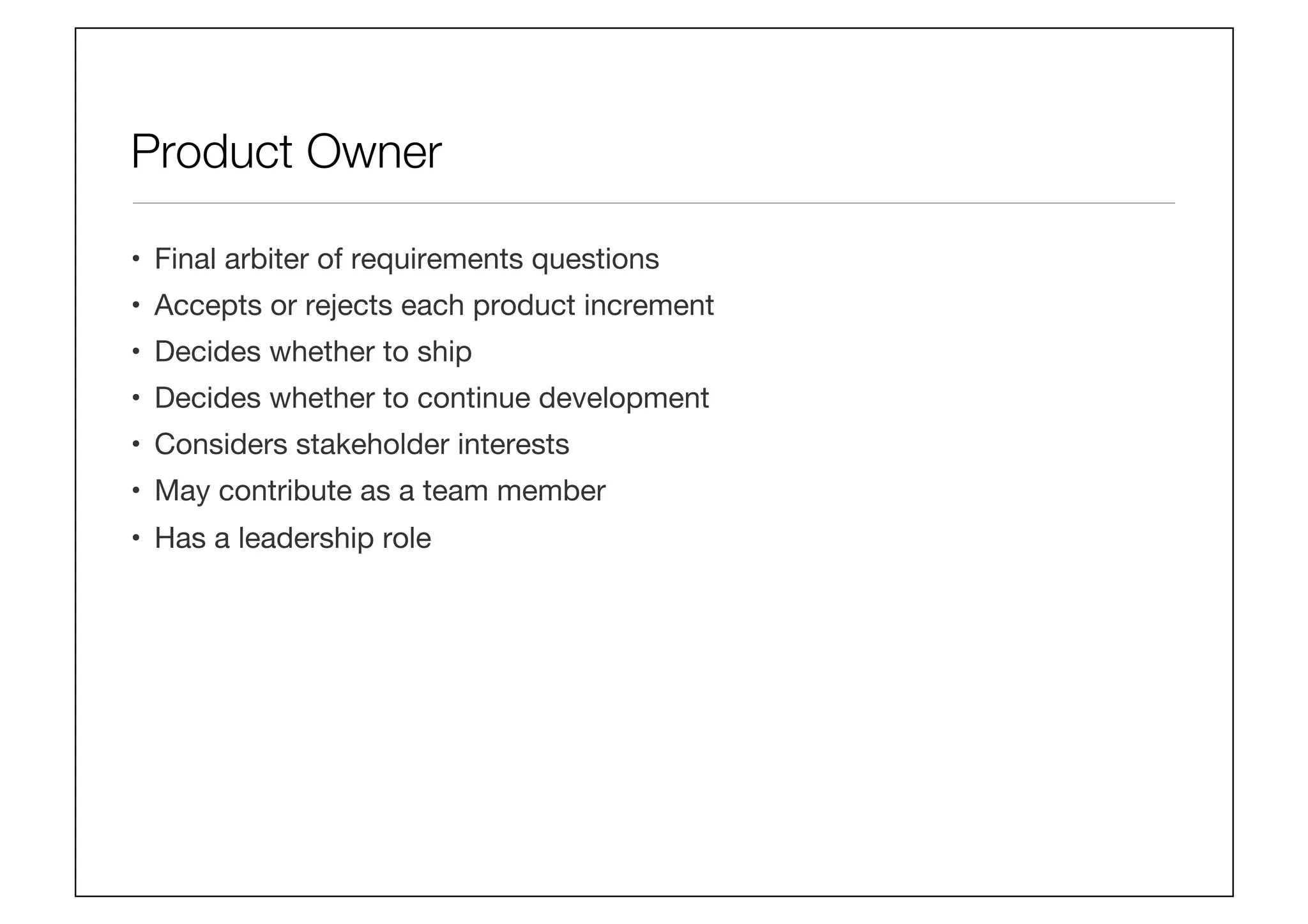 Product Owner
•  Final arbiter of requirements questions
•  Accepts or rejects each product increment 
•  Decides whether to ship
•  Decides whether to continue development 
•  Considers stakeholder interests
•  May contribute as a team member
•  Has a leadership role
 