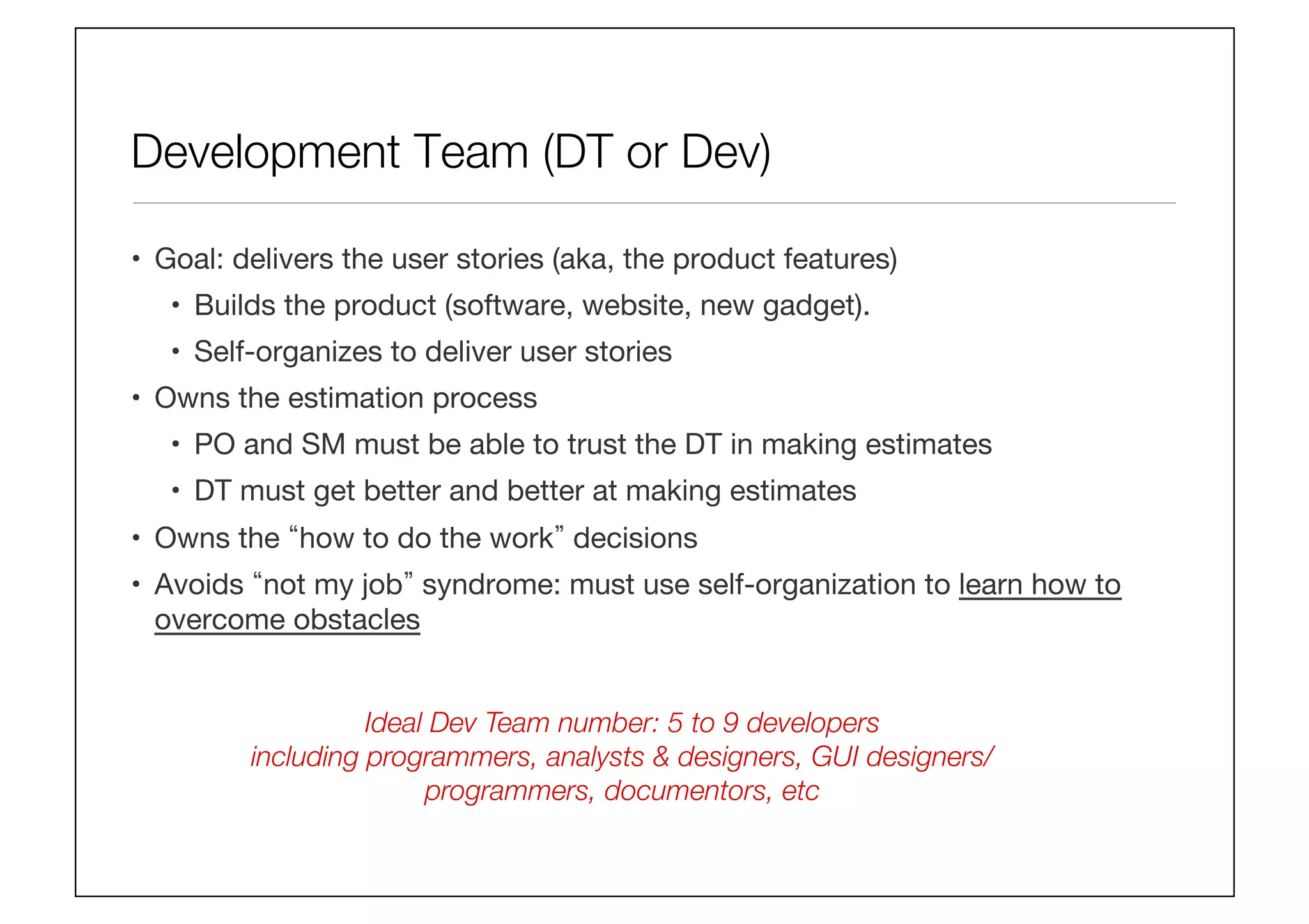 Development Team (DT or Dev)
•  Goal: delivers the user stories (aka, the product features)
•  Builds the product (software, website, new gadget).
•  Self-organizes to deliver user stories
•  Owns the estimation process
•  PO and SM must be able to trust the DT in making estimates
•  DT must get better and better at making estimates
•  Owns the how to do the work decisions
•  Avoids not my job syndrome: must use self-organization to learn how to
overcome obstacles
Ideal Dev Team number: 5 to 9 developers
including programmers, analysts  designers, GUI designers/
programmers, documentors, etc

 